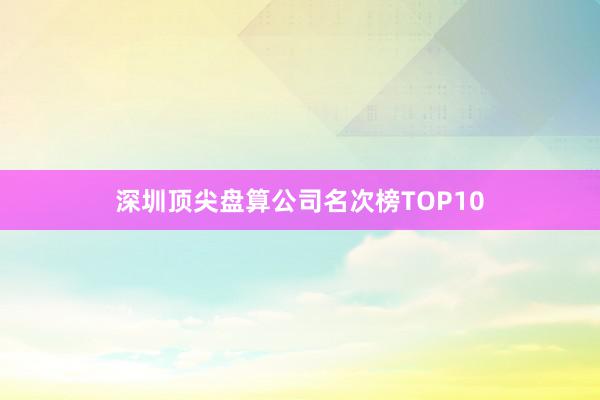 深圳顶尖盘算公司名次榜TOP10